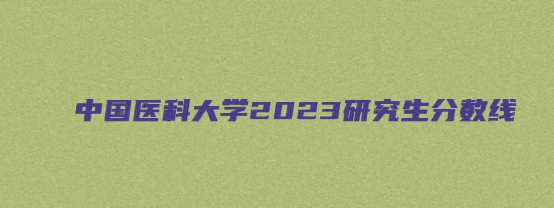 中国医科大学2023研究生分数线