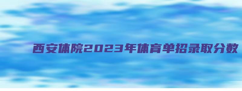 西安体院2023年体育单招录取分数