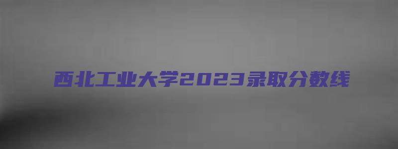 西北工业大学2023录取分数线