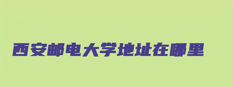 西安邮电大学地址在哪里,哪个城市,哪个区