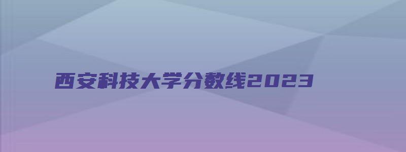 西安科技大学分数线2023