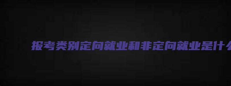 报考类别定向就业和非定向就业是什么意思