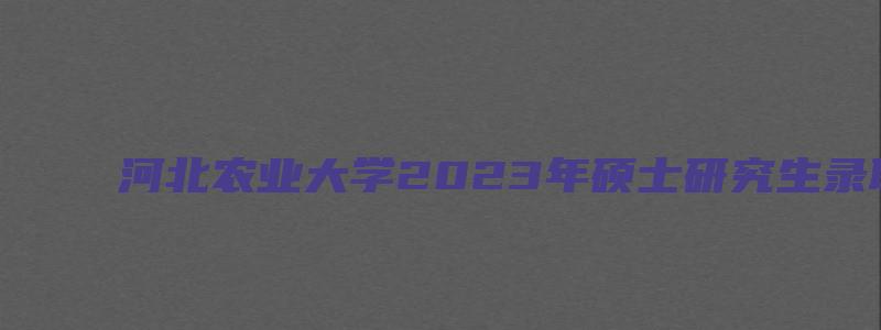 河北农业大学2023年硕士研究生录取通知书发放通知