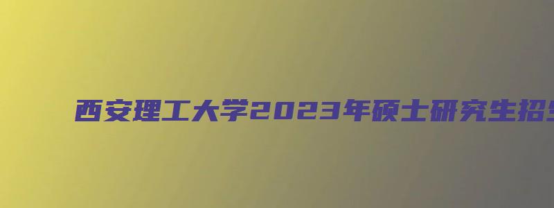 西安理工大学2023年硕士研究生招生简章