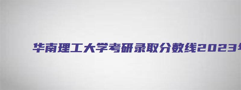 华南理工大学考研录取分数线2023年