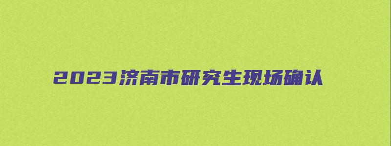 2023济南市研究生现场确认