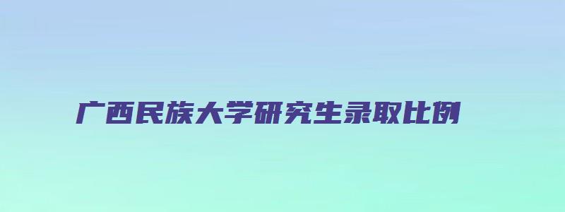 广西民族大学研究生录取比例