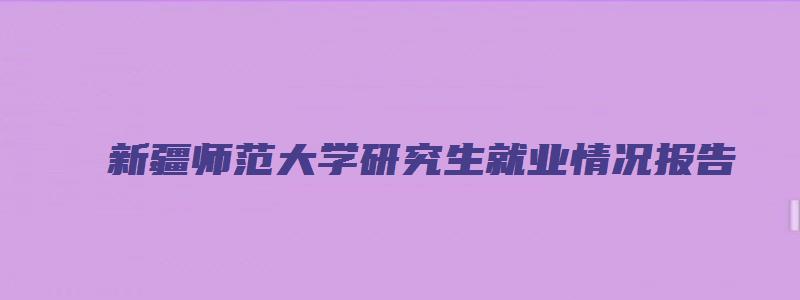 新疆师范大学研究生就业情况报告