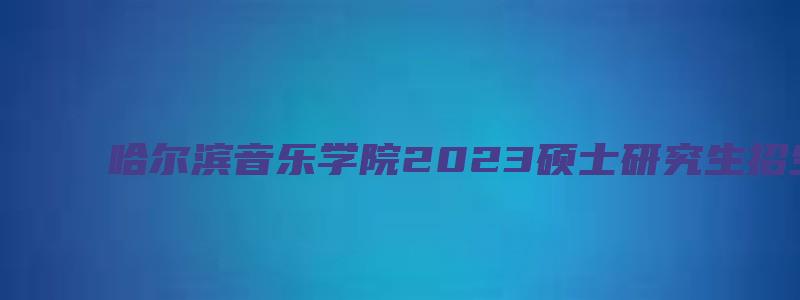 哈尔滨音乐学院2023硕士研究生招生简章及答案