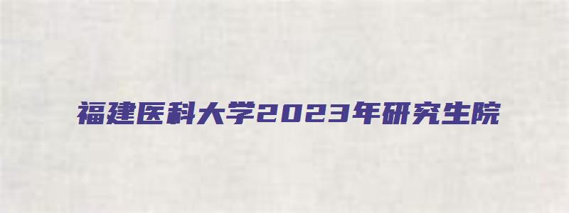 福建医科大学2023年研究生院