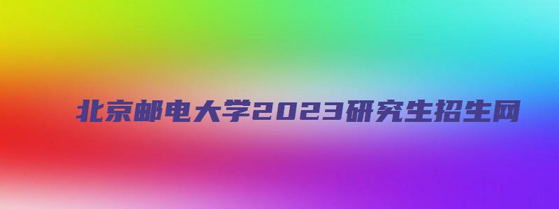 北京邮电大学2023研究生招生网