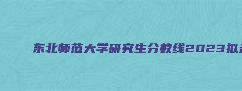 东北师范大学研究生分数线2023拟录取名单