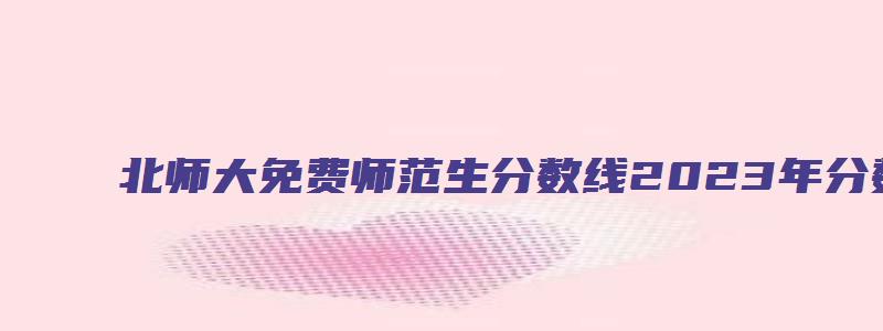 北师大免费师范生分数线2023年分数线多少