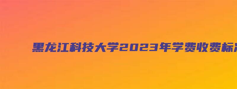 黑龙江科技大学2023年学费收费标准