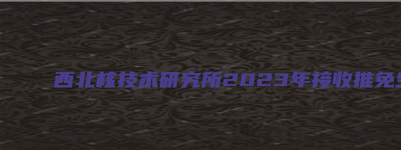 西北核技术研究所2023年接收推免生招生办法