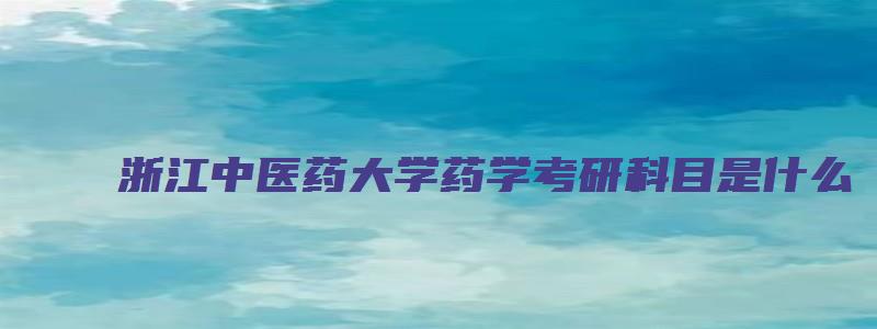 浙江中医药大学药学考研科目是什么