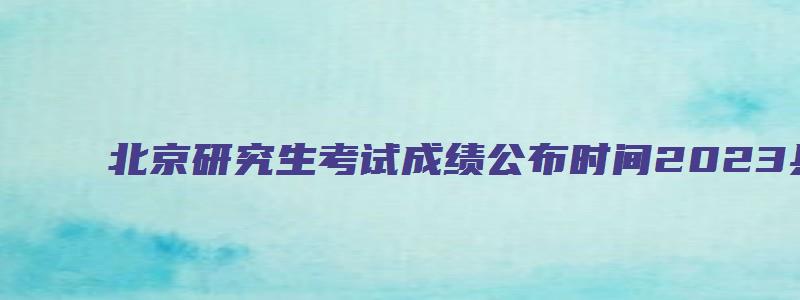 北京研究生考试成绩公布时间2023具体时间