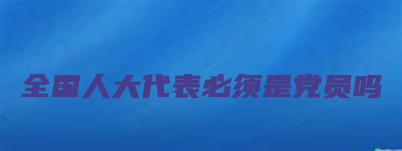 全国人大代表必须是党员吗