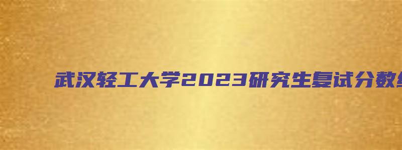 武汉轻工大学2023研究生复试分数线