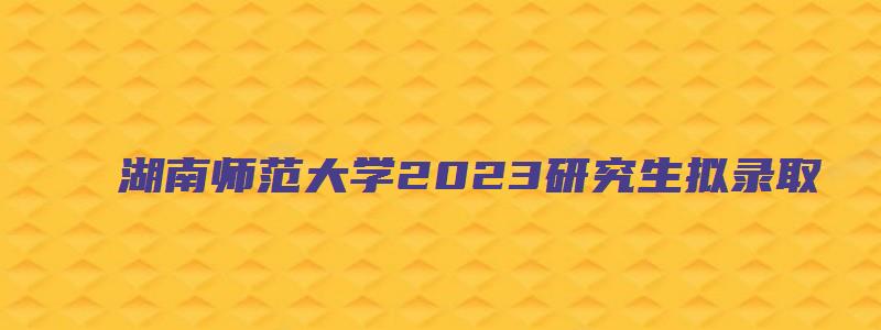 湖南师范大学2023研究生拟录取