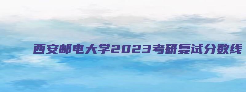 西安邮电大学2023考研复试分数线