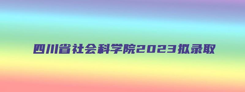 四川省社会科学院2023拟录取