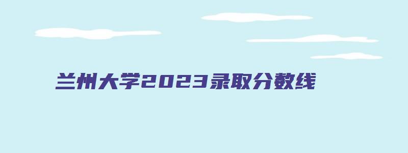 兰州大学2023录取分数线