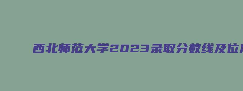 西北师范大学2023录取分数线及位次