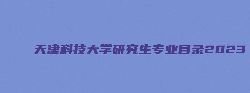 天津科技大学研究生专业目录2023