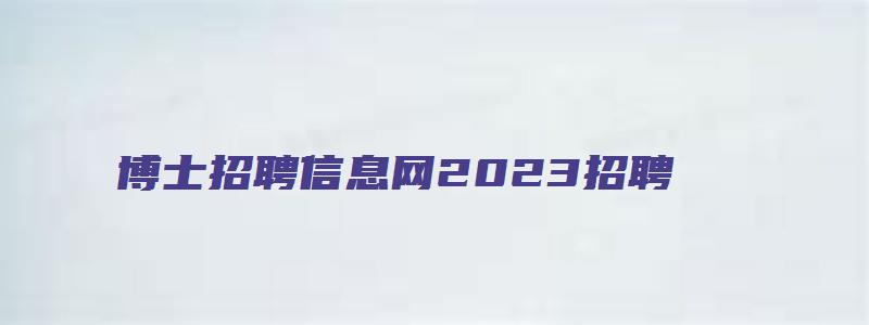 博士招聘信息网2023招聘