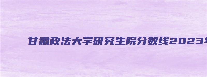 甘肃政法大学研究生院分数线2023年复试分数线