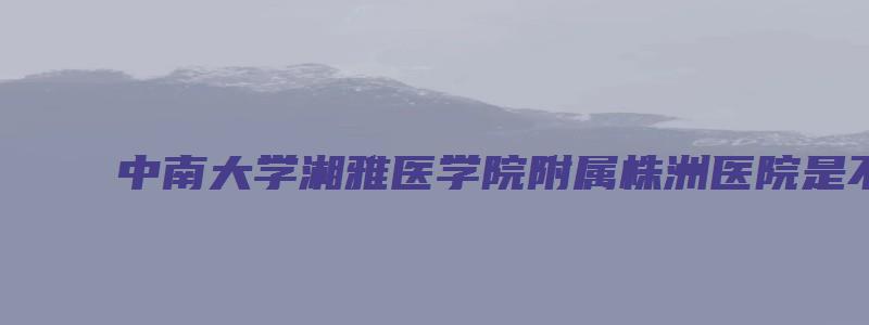 中南大学湘雅医学院附属株洲医院是不是直属医学