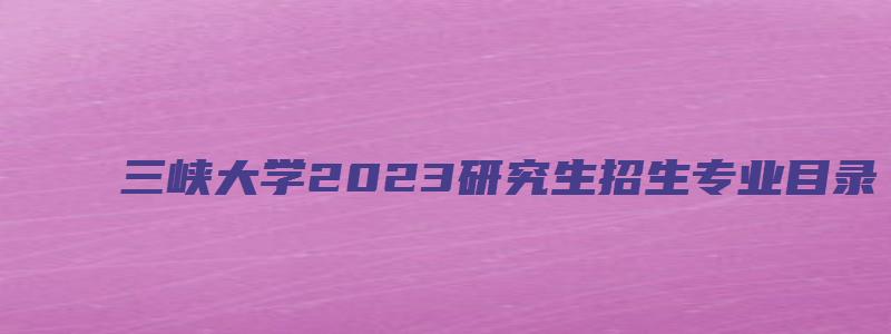 三峡大学2023研究生招生专业目录