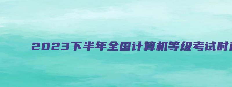 2023下半年全国计算机等级考试时间