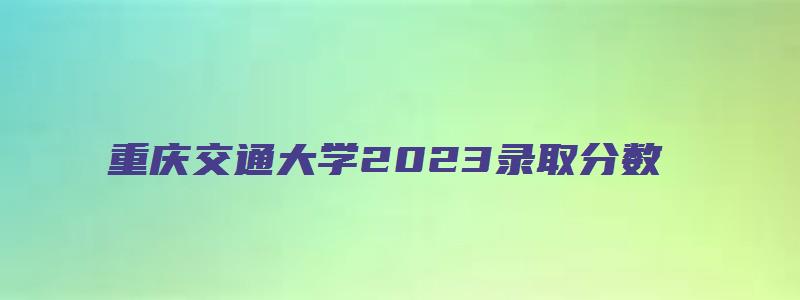 重庆交通大学2023录取分数