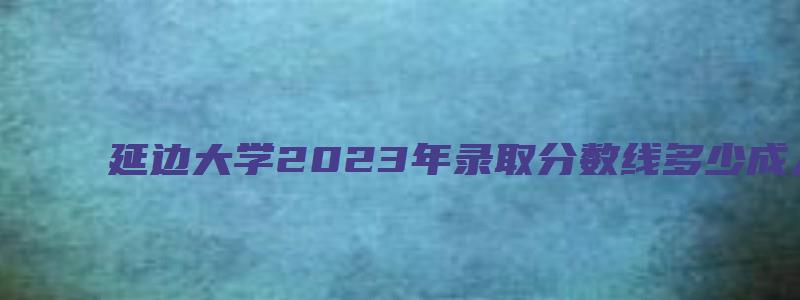 延边大学2023年录取分数线多少成人