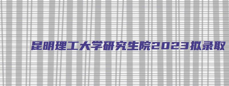 昆明理工大学研究生院2023拟录取