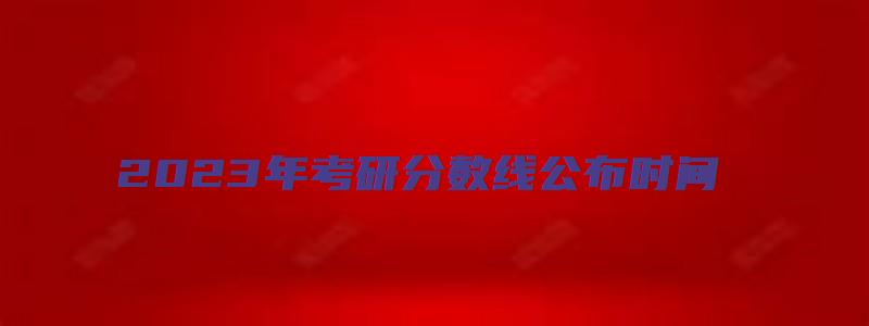 2023年考研分数线公布时间