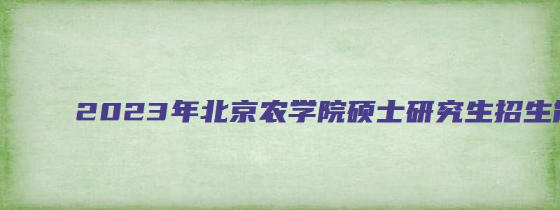 2023年北京农学院硕士研究生招生简章