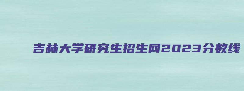 吉林大学研究生招生网2023分数线