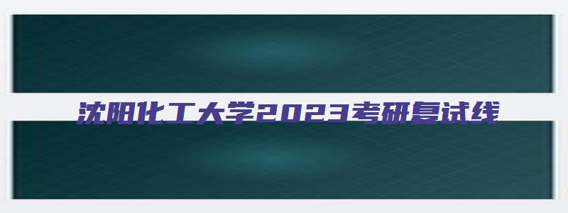 沈阳化工大学2023考研复试线