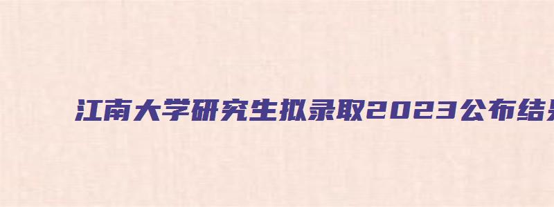 江南大学研究生拟录取2023公布结果