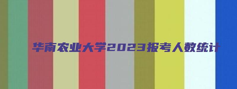 华南农业大学2023报考人数统计