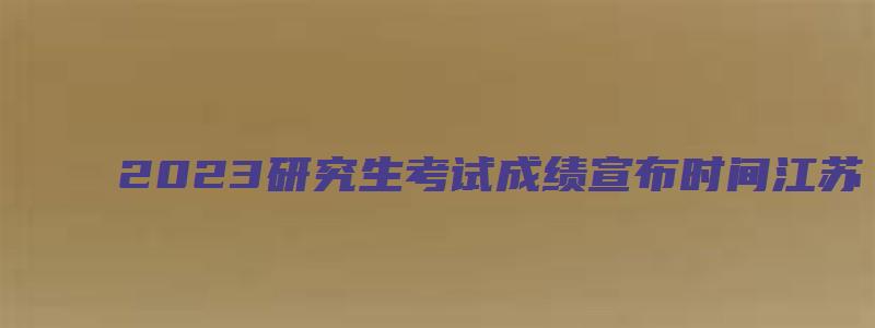 2023研究生考试成绩宣布时间江苏