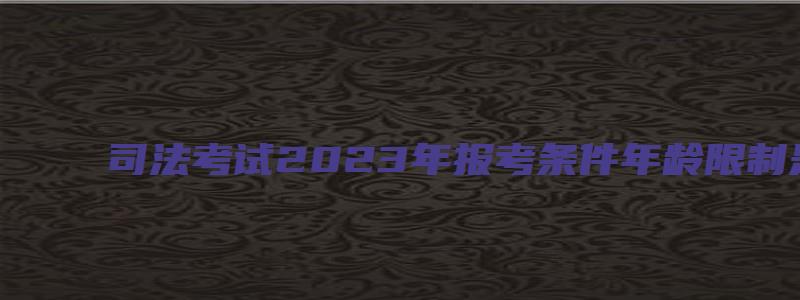 司法考试2023年报考条件年龄限制是多少