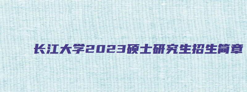 长江大学2023硕士研究生招生简章