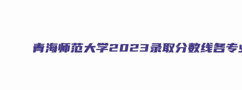 青海师范大学2023录取分数线各专业