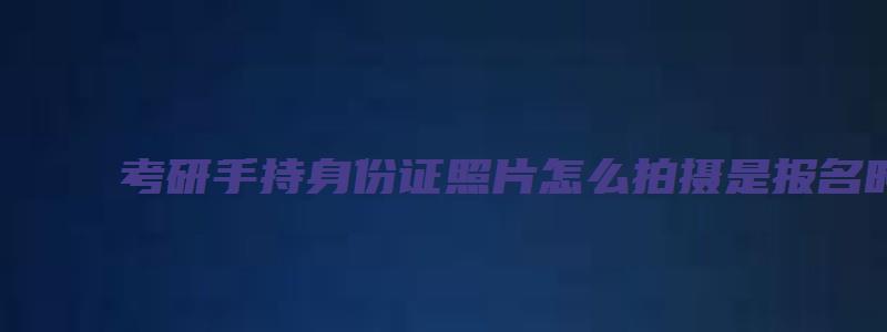 考研手持身份证照片怎么拍摄是报名时候要用的吗