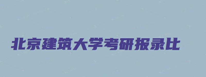 北京建筑大学考研报录比,录取比例