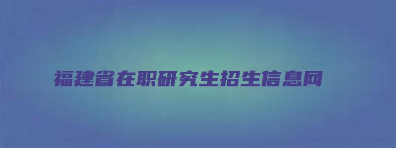 福建省在职研究生招生信息网